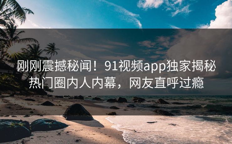 刚刚震撼秘闻！91视频app独家揭秘热门圈内人内幕，网友直呼过瘾