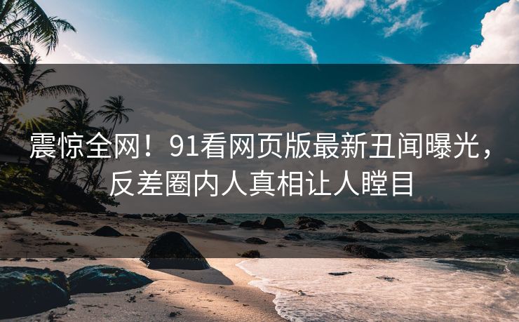 震惊全网！91看网页版最新丑闻曝光，反差圈内人真相让人瞠目