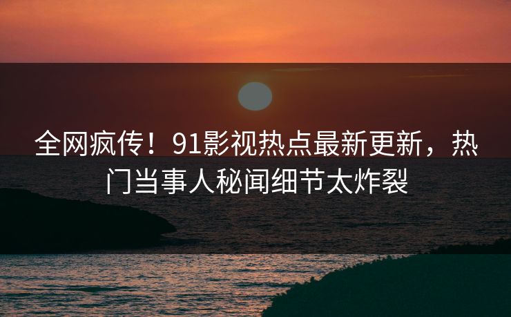 全网疯传！91影视热点最新更新，热门当事人秘闻细节太炸裂