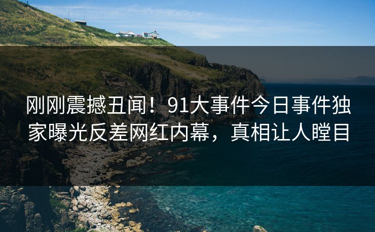 刚刚震撼丑闻！91大事件今日事件独家曝光反差网红内幕，真相让人瞠目