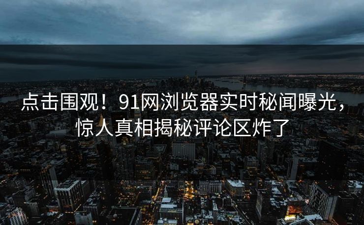 点击围观！91网浏览器实时秘闻曝光，惊人真相揭秘评论区炸了