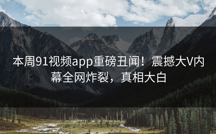 本周91视频app重磅丑闻！震撼大V内幕全网炸裂，真相大白