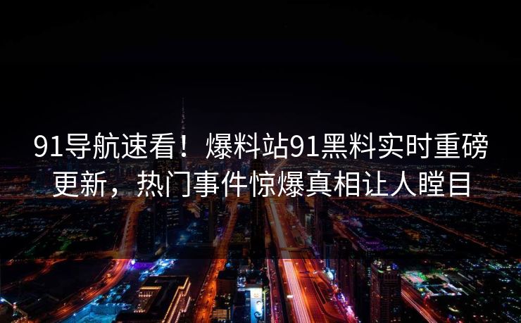 91导航速看！爆料站91黑料实时重磅更新，热门事件惊爆真相让人瞠目