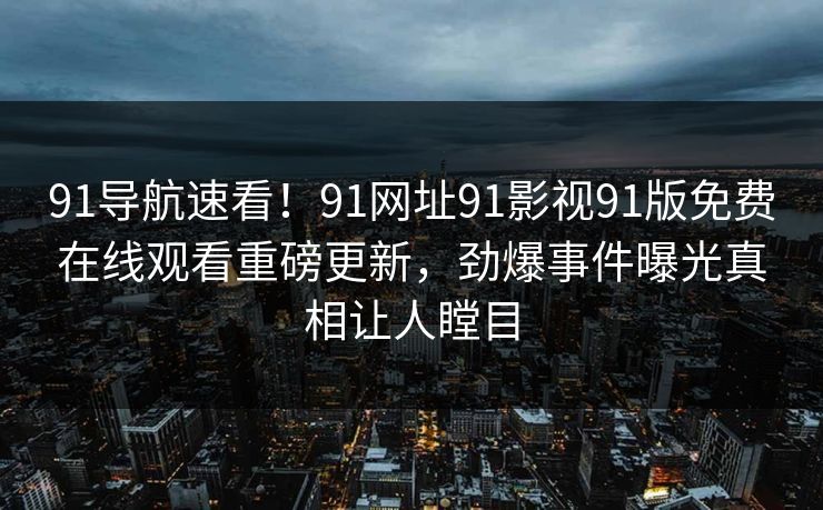 91导航速看！91网址91影视91版免费在线观看重磅更新，劲爆事件曝光真相让人瞠目
