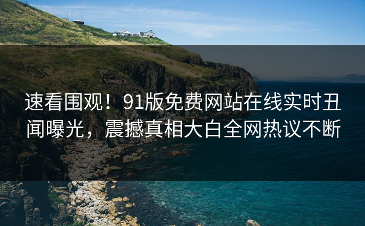速看围观！91版免费网站在线实时丑闻曝光，震撼真相大白全网热议不断