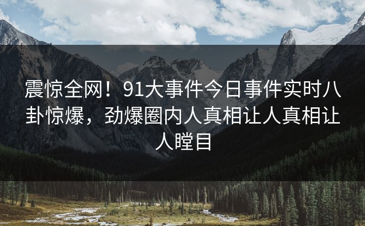 震惊全网！91大事件今日事件实时八卦惊爆，劲爆圈内人真相让人真相让人瞠目