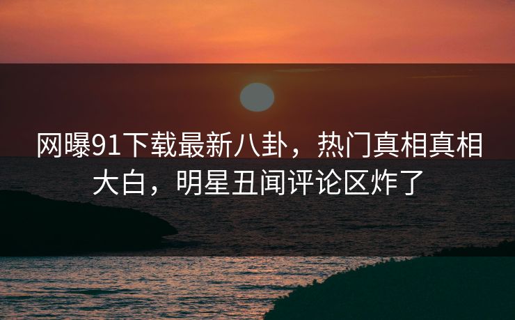 网曝91下载最新八卦，热门真相真相大白，明星丑闻评论区炸了