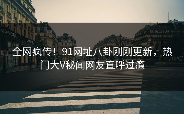 全网疯传！91网址八卦刚刚更新，热门大V秘闻网友直呼过瘾