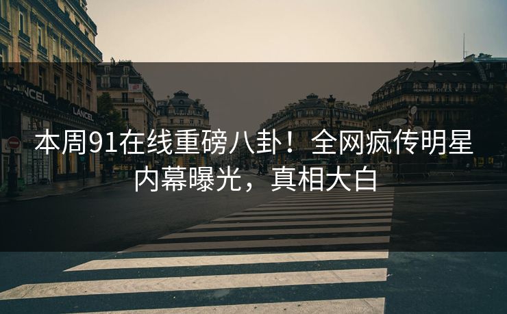 本周91在线重磅八卦！全网疯传明星内幕曝光，真相大白