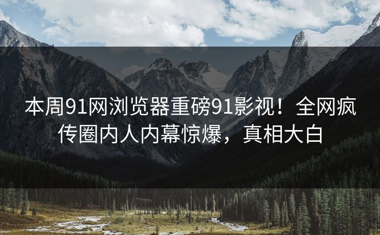 本周91网浏览器重磅91影视！全网疯传圈内人内幕惊爆，真相大白