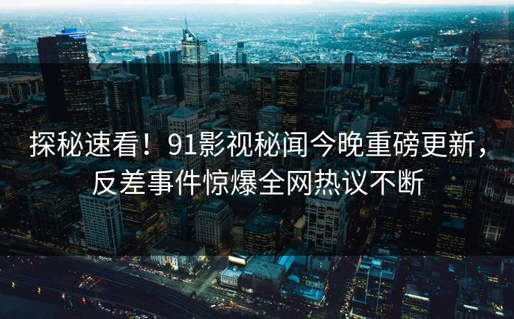 探秘速看！91影视秘闻今晚重磅更新，反差事件惊爆全网热议不断