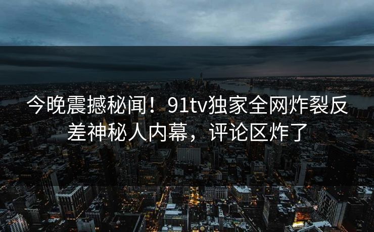 今晚震撼秘闻！91tv独家全网炸裂反差神秘人内幕，评论区炸了
