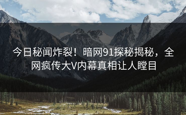 今日秘闻炸裂！暗网91探秘揭秘，全网疯传大V内幕真相让人瞠目