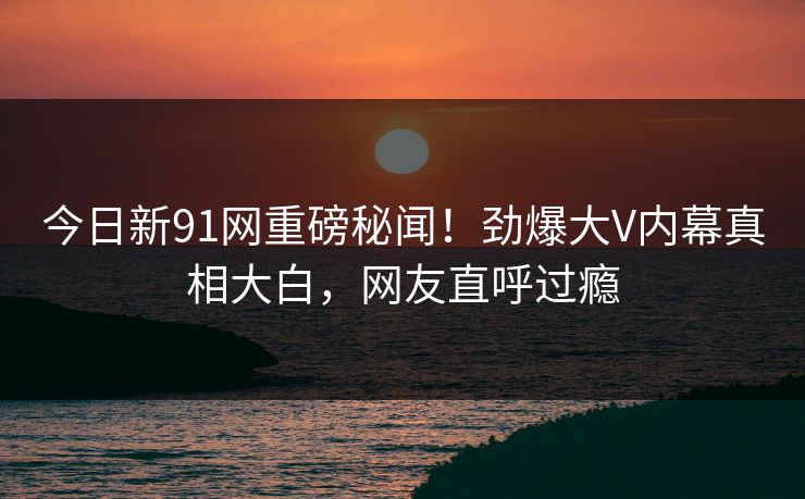 今日新91网重磅秘闻！劲爆大V内幕真相大白，网友直呼过瘾