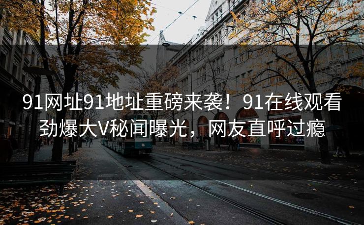 91网址91地址重磅来袭！91在线观看劲爆大V秘闻曝光，网友直呼过瘾