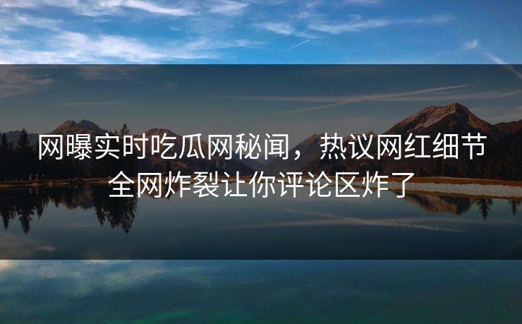 网曝实时吃瓜网秘闻，热议网红细节全网炸裂让你评论区炸了