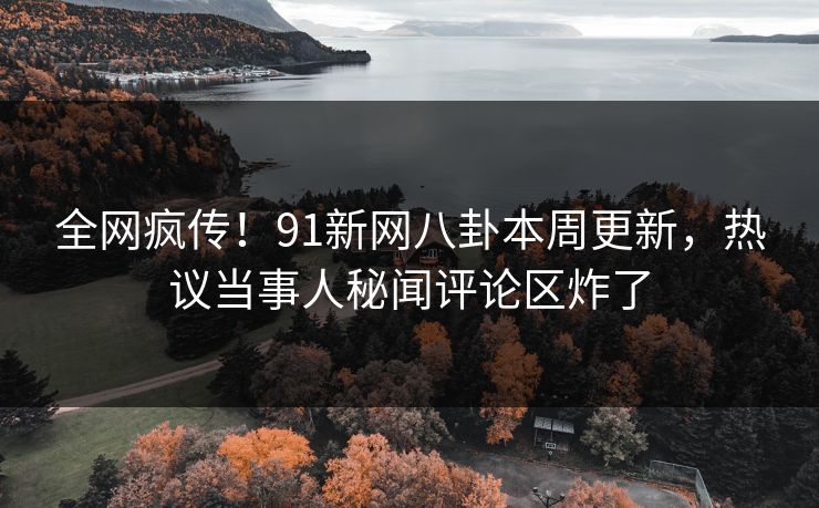 全网疯传！91新网八卦本周更新，热议当事人秘闻评论区炸了