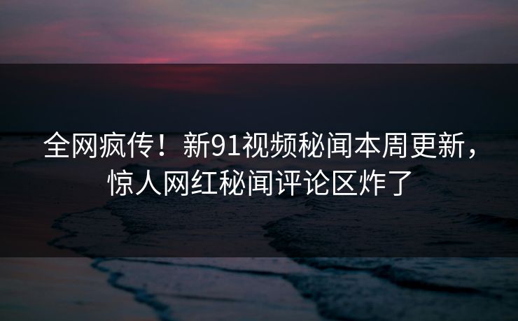 全网疯传！新91视频秘闻本周更新，惊人网红秘闻评论区炸了