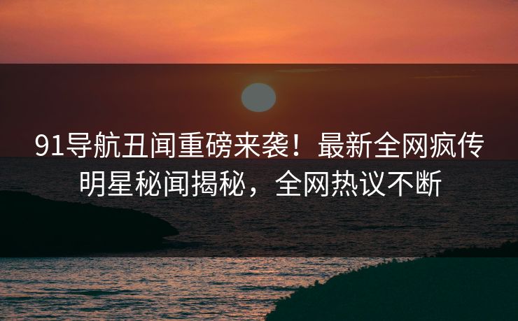 91导航丑闻重磅来袭！最新全网疯传明星秘闻揭秘，全网热议不断