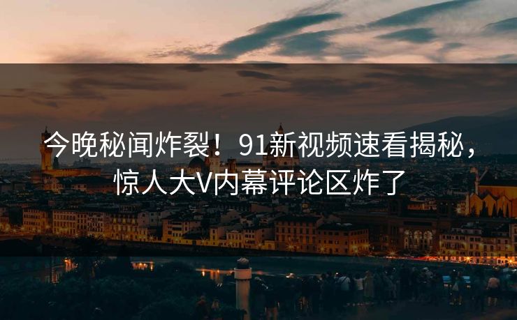 今晚秘闻炸裂！91新视频速看揭秘，惊人大V内幕评论区炸了