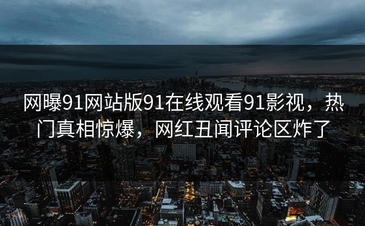 网曝91网站版91在线观看91影视，热门真相惊爆，网红丑闻评论区炸了