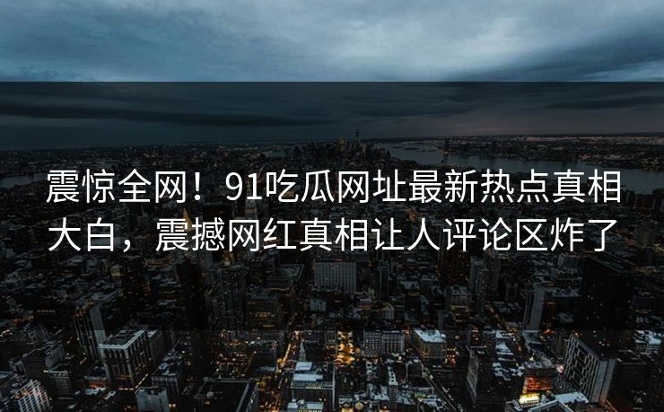 震惊全网！91吃瓜网址最新热点真相大白，震撼网红真相让人评论区炸了
