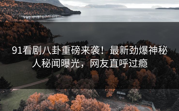 91看剧八卦重磅来袭！最新劲爆神秘人秘闻曝光，网友直呼过瘾