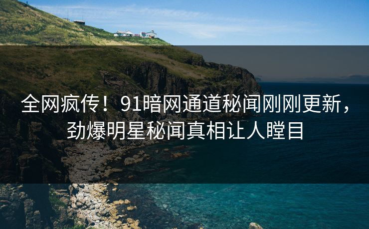 全网疯传！91暗网通道秘闻刚刚更新，劲爆明星秘闻真相让人瞠目