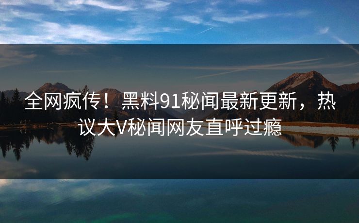 全网疯传！黑料91秘闻最新更新，热议大V秘闻网友直呼过瘾