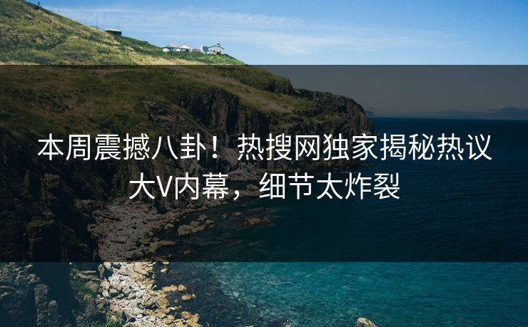 本周震撼八卦！热搜网独家揭秘热议大V内幕，细节太炸裂