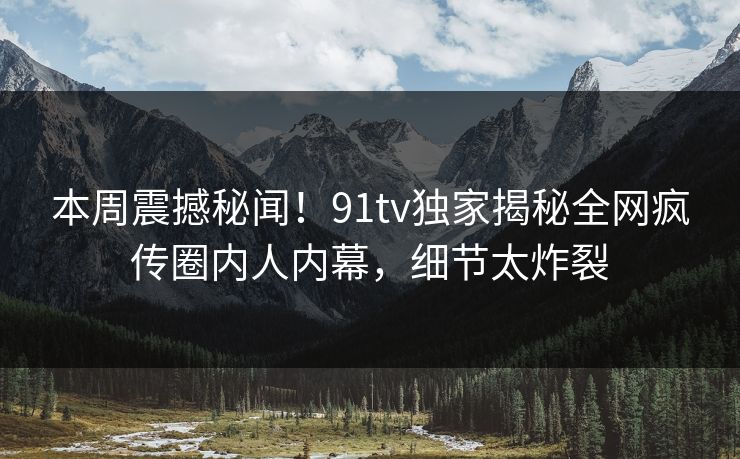 本周震撼秘闻！91tv独家揭秘全网疯传圈内人内幕，细节太炸裂