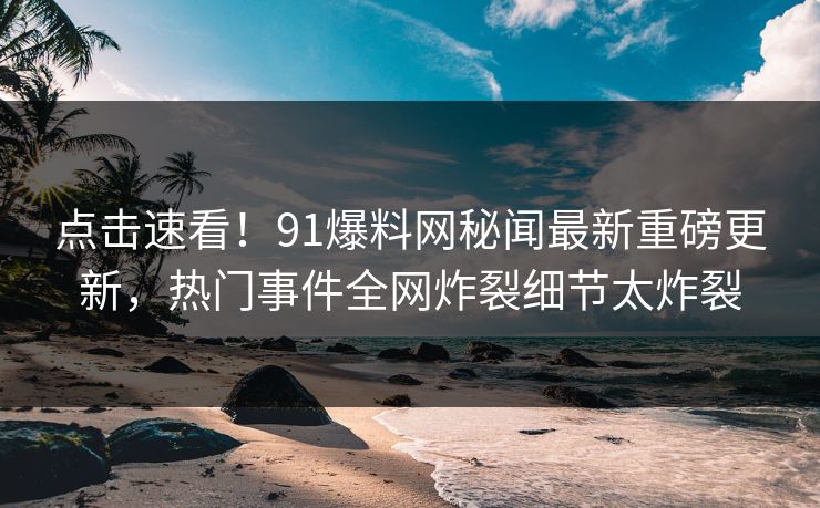 点击速看！91爆料网秘闻最新重磅更新，热门事件全网炸裂细节太炸裂