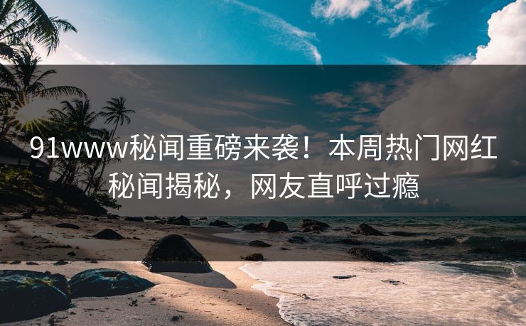 91www秘闻重磅来袭！本周热门网红秘闻揭秘，网友直呼过瘾