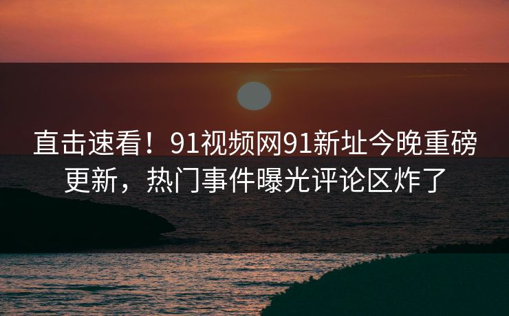 直击速看！91视频网91新址今晚重磅更新，热门事件曝光评论区炸了