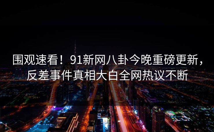 围观速看！91新网八卦今晚重磅更新，反差事件真相大白全网热议不断