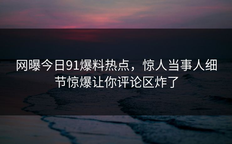 网曝今日91爆料热点，惊人当事人细节惊爆让你评论区炸了