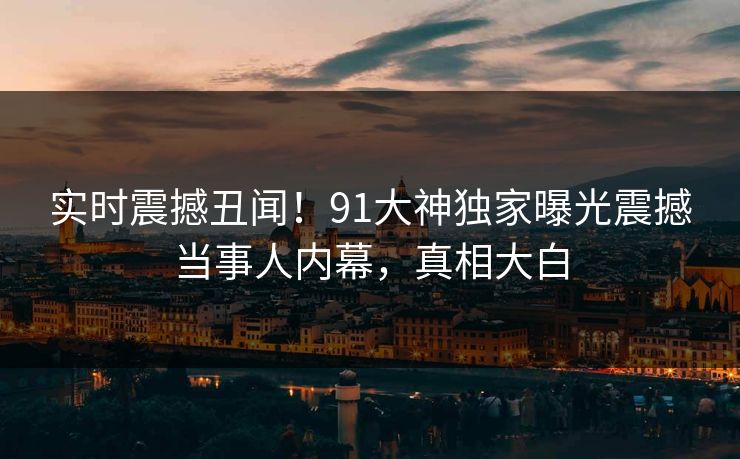 实时震撼丑闻！91大神独家曝光震撼当事人内幕，真相大白
