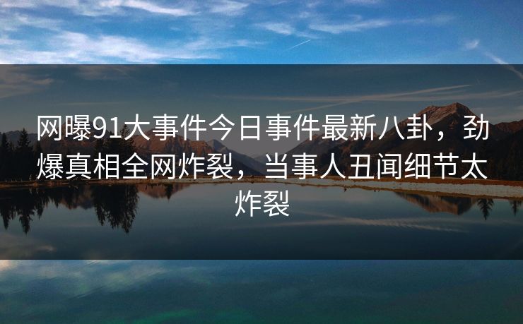 网曝91大事件今日事件最新八卦，劲爆真相全网炸裂，当事人丑闻细节太炸裂
