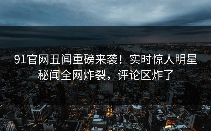 91官网丑闻重磅来袭！实时惊人明星秘闻全网炸裂，评论区炸了