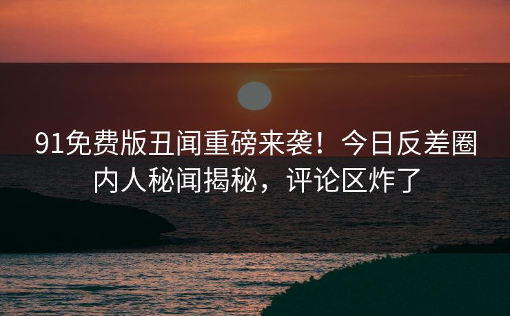 91免费版丑闻重磅来袭！今日反差圈内人秘闻揭秘，评论区炸了