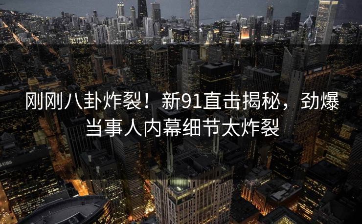 刚刚八卦炸裂！新91直击揭秘，劲爆当事人内幕细节太炸裂