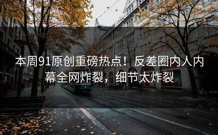 本周91原创重磅热点！反差圈内人内幕全网炸裂，细节太炸裂