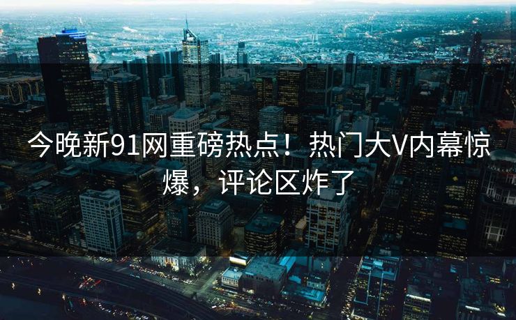 今晚新91网重磅热点！热门大V内幕惊爆，评论区炸了