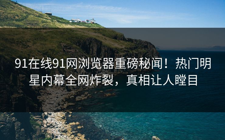 91在线91网浏览器重磅秘闻！热门明星内幕全网炸裂，真相让人瞠目