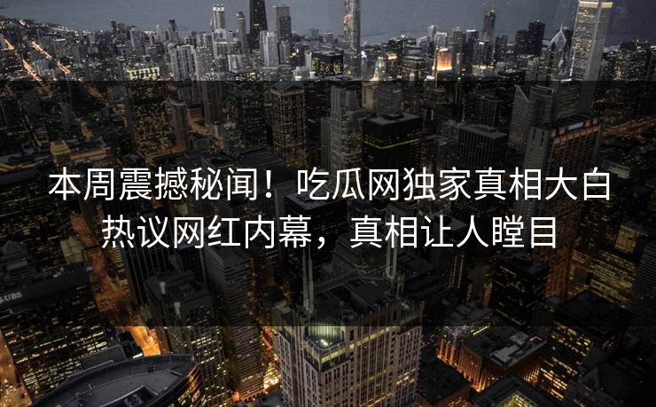 本周震撼秘闻！吃瓜网独家真相大白热议网红内幕，真相让人瞠目