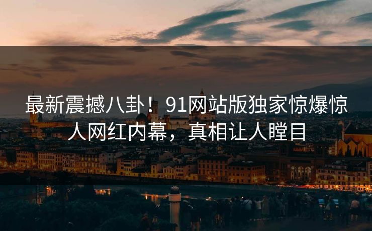 最新震撼八卦！91网站版独家惊爆惊人网红内幕，真相让人瞠目