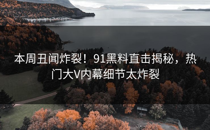 本周丑闻炸裂！91黑料直击揭秘，热门大V内幕细节太炸裂