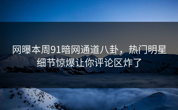网曝本周91暗网通道八卦，热门明星细节惊爆让你评论区炸了