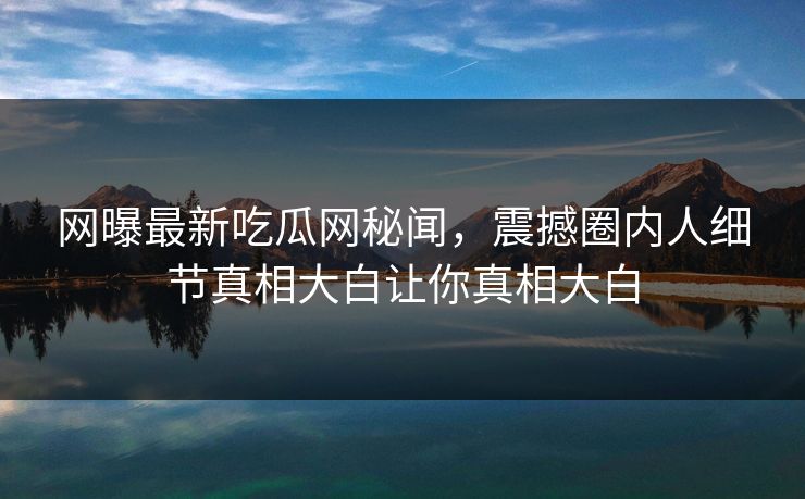 网曝最新吃瓜网秘闻，震撼圈内人细节真相大白让你真相大白