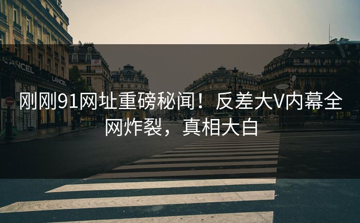 刚刚91网址重磅秘闻！反差大V内幕全网炸裂，真相大白